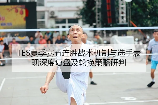 TES夏季赛五连胜战术机制与选手表现深度复盘及轮换策略研判 - CROWN SPORTS